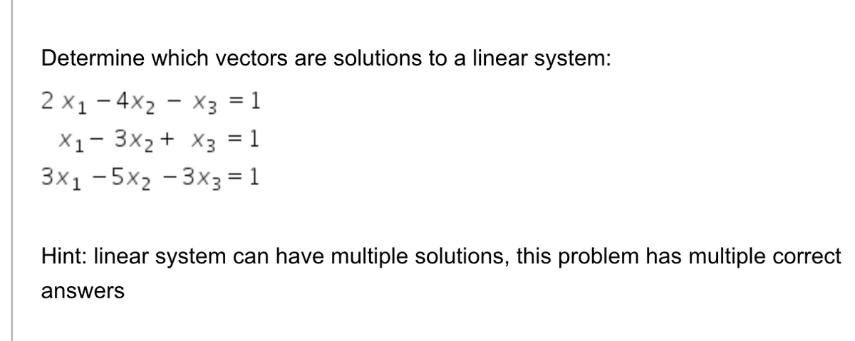 Determine which vectors are solutions to a linear system:
2 x1- 4x2 - x3 = 1
X1- 3x2 + X3 = 1
3x1 -5x2 - 3x3 = 1
Hint: linear system can have multiple solutions, this problem has multiple correct
answers
