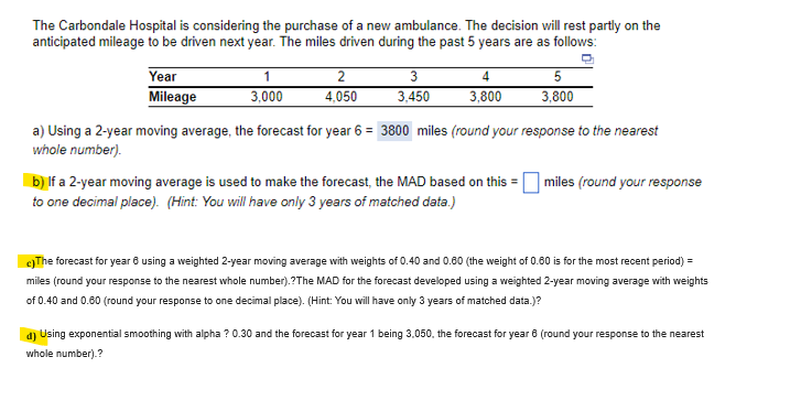 The Carbondale Hospital is considering the purchase of a new ambulance. The decision will rest partly on the
anticipated mileage to be driven next year. The miles driven during the past 5 years are as follows:
Year
Mileage
1
3,000
2
4,050
3
3,450
4
3,800
5
3,800
a) Using a 2-year moving average, the forecast for year 6 = 3800 miles (round your response to the nearest
whole number).
b) If a 2-year moving average is used to make the forecast, the MAD based on this = miles (round your response
to one decimal place). (Hint: You will have only 3 years of matched data.)
c)The forecast for year 6 using a weighted 2-year moving average with weights of 0.40 and 0.60 (the weight of 0.60 is for the most recent period) =
miles (round your response to the nearest whole number).?The MAD for the forecast developed using a weighted 2-year moving average with weights
of 0.40 and 0.60 (round your response to one decimal place). (Hint: You will have only 3 years of matched data.)?
d) Using exponential smoothing with alpha ? 0.30 and the forecast for year 1 being 3,050, the forecast for year 8 (round your response to the nearest
whole number).?
