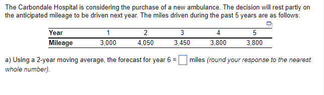 The Carbondale Hospital is considering the purchase of a new ambulance. The decision will rest partly on
the anticipated mileage to be driven next year. The miles driven during the past 5 years are as follows:
Year
Mileage
1
3,000
2
4,050
3
3,450
4
5
3,800
3,800
miles (round your response to the nearest
a) Using a 2-year moving average, the forecast for year 6 =
whole number).