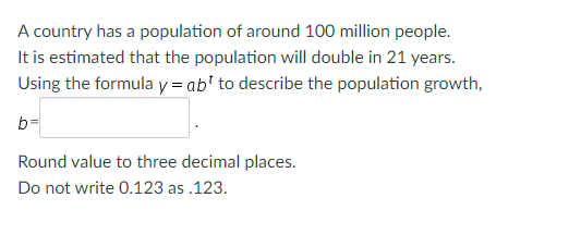 A country has a population of around 100 million people.
It is estimated that the population will double in 21 years.
Using the formula y = ab¹ to describe the population growth,
b=
Round value to three decimal places.
Do not write 0.123 as.123.