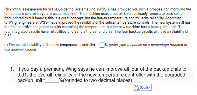 Rick Wing, salesperson for Wave Soldering Systems, Inc. (WSSI), has provided you with a proposal for improving the
temperature control on your present machine. The machine uses a hot-air knife to cleanly remove excess solder
from printed circuit boards; this is a great concept, but the hot-air temperature control lacks reliability. According
to Wing, engineers at WSSI have improved the reliability of the critical temperature controls. The new system still has
the four sensitive integrated circuits controlling the temperature, but the new machine has a backup for each. The
four integrated circuits have reliabilities of 0.82, 0.84, 0.86, and 0.88. The four backup circuits all have a reliability of
0.82.
a) The overall reliability of the new temperature controller =% (enter your response as a percentage rounded to
two decimal places).
1. If you pay a premium, Wing says he can improve all four of the backup units to
0.91. the overall reliability of the new temperature controller with the upgraded
backup unit=
_%(rounded to two decimal places)
(Ctrl) -