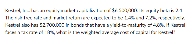 Kestrel, Inc. has an equity market capitalization of $6,500,000. Its equity beta is 2.4.
The risk-free rate and market return are expected to be 1.4% and 7.2%, respectively.
Kestrel also has $2,700,000 in bonds that have a yield-to-maturity of 4.8%. If Kestrel
faces a tax rate of 18%, what is the weighted average cost of capital for Kestrel?