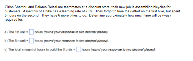 Girish Shambu and Delores Reisel are teammates at a discount store; their new job is assembling bicycles for
customers. Assembly of a bike has a learning rate of 75%. They forgot to time their effort on the first bike, but spent
5 hours on the second. They have 6 more bikes to do. Determine approximately how much time will be (was)
required for:
a) The 1st unit=
hours (round your response to two decimal places).
b) The 8th unit-hours (round your response to two decimal places).
c) The total amount of hours to build the 8 units-hours (round your response to two decimal places).