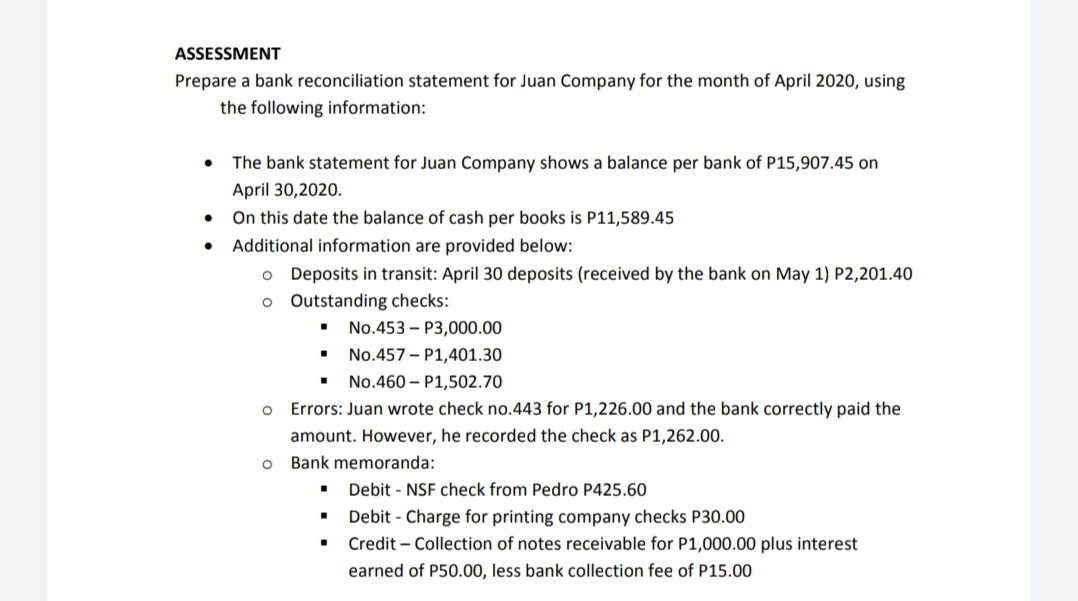 ASSESSMENT
Prepare a bank reconciliation statement for Juan Company for the month of April 2020, using
the following information:
• The bank statement for Juan Company shows a balance per bank of P15,907.45 on
April 30,2020.
On this date the balance of cash per books is P11,589.45
• Additional information are provided below:
o Deposits in transit: April 30 deposits (received by the bank on May 1) P2,201.40
o Outstanding checks:
No.453 – P3,000.00
No.457 - P1,401.30
No.460 – P1,502.70
Errors: Juan wrote check no.443 for P1,226.00 and the bank correctly paid the
amount. However, he recorded the check as P1,262.00.
Bank me
da:
Debit - NSF check from Pedro P425.60
Debit - Charge for printing company checks P30.00
Credit – Collection of notes receivable for P1,000.00 plus interest
earned of P50.00, less bank collection fee of P15.00
