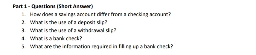 Part 1- Questions (Short Answer)
1. How does a savings account differ from a checking account?
2. What is the use of a deposit slip?
3. What is the use of a withdrawal slip?
4. What is a bank check?
5. What are the information required in filling up a bank check?
