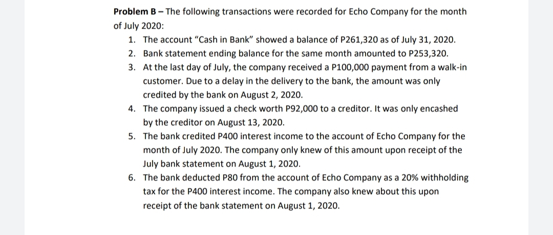Problem B - The following transactions were recorded for Echo Company for the month
of July 2020:
1. The account "Cash in Bank" showed a balance of P261,320 as of July 31, 2020.
2. Bank statement ending balance for the same month amounted to P253,320.
3. At the last day of July, the company received a P100,000 payment from a walk-in
customer. Due to a delay in the delivery to the bank, the amount was only
credited by the bank on August 2, 2020.
4. The company issued a check worth P92,000 to a creditor. It was only encashed
by the creditor on August 13, 2020.
5. The bank credited P400 interest income to the account of Echo Company for the
month of July 2020. The company only knew of this amount upon receipt of the
July bank statement on August 1, 2020.
6. The bank deducted P80 from the account of Echo Company as a 20% withholding
tax for the P400 interest income. The company also knew about this upon
receipt of the bank statement on August 1, 2020.
