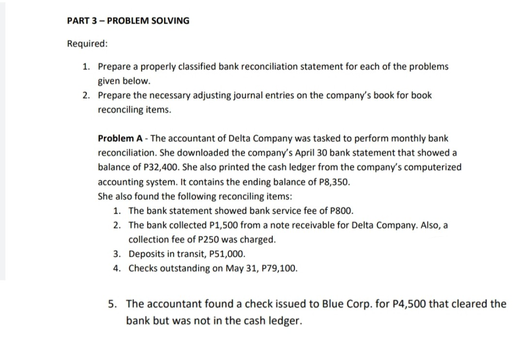 PART 3 - PROBLEM SOLVING
Required:
1. Prepare a properly classified bank reconciliation statement for each of the problems
given below.
2. Prepare the necessary adjusting journal entries on the company's book for book
reconciling items.
Problem A - The accountant of Delta Company was tasked to perform monthly bank
reconciliation. She downloaded the company's April 30 bank statement that showed a
balance of P32,400. She also printed the cash ledger from the company's computerized
accounting system. It contains the ending balance of P8,350.
She also found the following reconciling items:
1. The bank statement showed bank service fee of P800.
2. The bank collected P1,500 from a note receivable for Delta Company. Also, a
collection fee of P250 was charged.
3. Deposits in transit, P51,000.
4. Checks outstanding on May 31, P79,100.
5. The accountant found a check issued to Blue Corp. for P4,500 that cleared the
bank but was not in the cash ledger.
