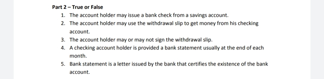 Part 2 - True or False
1. The account holder may issue a bank check from a savings account.
2. The account holder may use the withdrawal slip to get money from his checking
account.
3. The account holder may or may not sign the withdrawal slip.
4. A checking account holder is provided a bank statement usually at the end of each
month.
5. Bank statement is a letter issued by the bank that certifies the existence of the bank
account.
