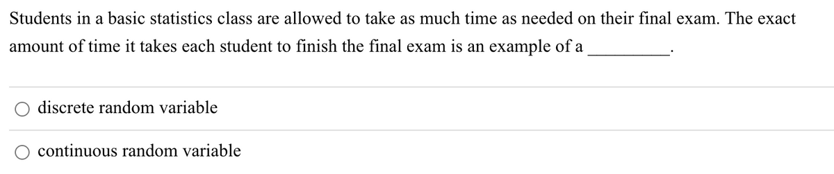 Students in a basic statistics class are allowed to take as much time as needed on their final exam. The exact
amount of time it takes each student to finish the final exam is an example of a
discrete random variable
continuous random variable
