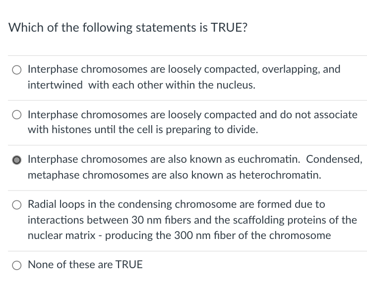 Which of the following statements is TRUE?
O Interphase chromosomes are loosely compacted, overlapping, and
intertwined with each other within the nucleus.
O Interphase chromosomes are loosely compacted and do not associate
with histones until the cell is preparing to divide.
O Interphase chromosomes are also known as euchromatin. Condensed,
metaphase chromosomes are also known as heterochromatin.
O Radial loops in the condensing chromosome are formed due to
interactions between 30 nm fibers and the scaffolding proteins of the
nuclear matrix - producing the 300 nm fiber of the chromosome
O None of these are TRUE

