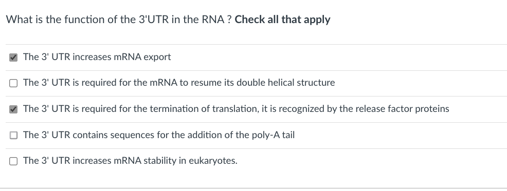 What is the function of the 3'UTR in the RNA ? Check all that apply
V The 3' UTR increases mRNA export
O The 3' UTR is required for the mRNA to resume its double helical structure
V The 3' UTR is required for the termination of translation, it is recognized by the release factor proteins
O The 3' UTR contains sequences for the addition of the poly-A tail
O The 3' UTR increases mRNA stability in eukaryotes.
