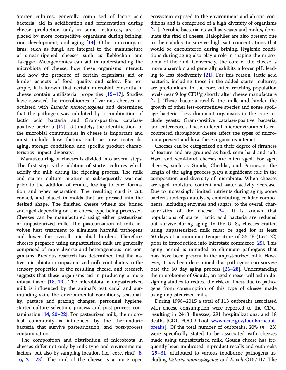 Starter cultures, generally comprised of lactic acid
bacteria, aid in acidification and fermentation during
cheese production and, in some instances, are re-
placed by more competitive organisms during brining,
rind development, and aging [14]. Other microorgan-
isms, such as fungi, are integral to the manufacture
of smear-ripened cheeses such as Reblochon and
Taleggio. Metagenomics can aid in understanding the
microbiota of cheese, how these organisms interact,
and how the presence of certain organisms aid or
hinder aspects of food quality and safety. For ex-
ample, it is known that certain microbial consortia in
cheese contain antilisterial properties [15-17]. Studies
have assessed the microbiomes of various cheeses in-
oculated with Listeria monocytogenes and determined
that the pathogen was inhibited by a combination of
lactic acid bacteria and Gram-positive, catalase-
positive bacteria [17]. Ultimately, the identification of
the microbial communities in cheese is important and
must include how factors such as raw materials,
aging, storage conditions, and specific product charac-
teristics impact diversity.
Manufacturing of cheeses is divided into several steps.
The first step is the addition of starter cultures which
acidify the milk during the ripening process. The milk
and starter culture mixture is subsequently warmed
prior to the addition of rennet, leading to curd forma-
tion and whey separation. The resulting curd is cut,
cooked, and placed in molds that are pressed into the
desired shape. The finished cheese wheels are brined
and aged depending on the cheese type being processed.
Cheeses can be manufactured using either pasteurized
or unpasteurized milk. The pasteurization of milk in-
volves heat treatment to eliminate harmful pathogens
and lower the overall microbial burden. Therefore,
cheeses prepared using unpasteurized milk are generally
comprised of more diverse and heterogeneous microor-
ganisms. Previous research has determined that the na-
tive microbiota in unpasteurized milk contributes to the
sensory properties of the resulting cheese, and research
suggests that these organisms aid in producing a more
robust flavor [18, 19]. The microbiota in unpasteurized
milk is influenced by the animal's teat canal and sur-
rounding skin, the environmental conditions, seasonal-
ity, pasture and grazing changes, personnel hygiene,
starter culture selection, process and post-process con-
tamination [14, 20-22]. For pasteurized milk, the micro-
bial community is influenced by the thermoduric
bacteria that survive pasteurization, and post-process
contamination.
The composition and distribution of microbiota in
cheeses differ not only by milk type and environmental
factors, but also by sampling location (i.e., core, rind) [8,
16, 21, 23]. The rind of the cheese is a more open
ecosystem exposed to the environment and abiotic con-
ditions and is comprised of a high diversity of organisms
[21]. Aerobic bacteria, as well as yeasts and molds, dom-
inate the rind of cheese. Halophiles are also present due
to their ability to survive high salt concentrations that
would be encountered during brining. Hygienic condi-
tions during aging also play a role in shaping the micro-
biota of the rind. Conversely, the core of the cheese is
more anaerobic and generally exhibits a lower pH, lead-
ing to less biodiversity [21]. For this reason, lactic acid
bacteria, including those in the added starter cultures,
are predominant in the core, often reaching population
levels near 9 log CFU/g shortly after cheese manufacture
[21]. These bacteria acidify the milk and hinder the
growth of other less-competitive species and some spoil-
age bacteria. Less dominant organisms in the core in-
clude yeasts, Gram-positive catalase-positive bacteria,
and enterococci. These different microenvironments en-
countered throughout cheese affect the types of micro-
biota present and how these organisms interact.
Cheeses can be categorized on their degree of firmness
of texture and are grouped as hard, semi-hard and soft.
Hard and semi-hard cheeses are often aged. For aged
cheeses, such as Gouda, Cheddar, and Parmesan, the
length of the aging process plays a significant role in the
composition and diversity of microbiota. When cheeses
are aged, moisture content and water activity decrease.
Due to increasingly limited nutrients during aging, some
bacteria undergo autolysis, contributing cellular compo-
nents, including enzymes and sugars, to the overall char-
acteristics of the cheese [24]. It is known that
populations of starter lactic acid bacteria are reduced.
but survive during aging. In the U. S., cheeses crafted
using unpasteurized milk must be aged for at least
60 days at a minimum temperature of 35 °F (1.67 °C)
prior to introduction into interstate commerce [25]. This
aging period is intended to eliminate pathogens that
may have been present in the unpasteurized milk. How-
ever, it has been determined that pathogens can survive
past the 60 day aging process [26-28]. Understanding
the microbiome of Gouda, an aged cheese, will aid in de-
signing studies to reduce the risk of illness due to patho-
gens from consumption of this type of cheese made
using unpasteurized milk.
During 1998-2015 a total of 113 outbreaks associated
with cheese consumption were reported to the CDC,
resulting in 2418 illnesses, 291 hospitalizations, and 18
deaths [CDC FOOD Tool, wwwn.cdc.gov/foodborneout-
breaks]. Of the total number of outbreaks, 20% (n = 23)
were specifically stated to be associated with cheeses
made using unpasteurized milk. Gouda cheese has fre-
quently been implicated in product recalls and outbreaks
[29-31] attributed to various foodborne pathogens in-
cluding Listeria monocytogenes and E. coli O157:H7. The