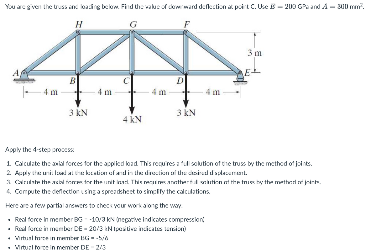 You are given the truss and loading below. Find the value of downward deflection at point C. Use E = 200 GPa and A = 300 mm².
G
F
A
||———4m
H
B
3 kN
4 m
C
4 kN
4m
D
3 kN
4 m
3 m
E-
Apply the 4-step process:
1. Calculate the axial forces for the applied load. This requires a full solution of the truss by the method of joints.
2. Apply the unit load at the location of and in the direction of the desired displacement.
3. Calculate the axial forces for the unit load. This requires another full solution of the truss by the method of joints.
4. Compute the deflection using a spreadsheet to simplify the calculations.
Here are a few partial answers to check your work along the way:
• Real force in member BG = -10/3 kN (negative indicates compression)
• Real force in member DE = 20/3 kN (positive indicates tension)
• Virtual force in member BG = -5/6
• Virtual force in member DE = 2/3