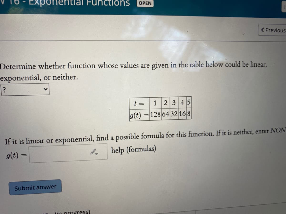 Expone
Functions
OPEN
< Previous
Determine whether function whose values are given in the table below could be linear,
exponential, or neither.
t =
12345
g(t) = 128 64 32 168
If it is linear or exponential, find a possible formula for this function. If it is neither, enter NON.
help (formulas)
g(t) =
Submit answer
(in nrogress)
