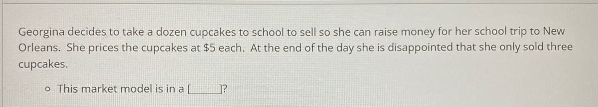 Georgina decides to take a dozen cupcakes to school to sell so she can raise money for her school trip to New
Orleans. She prices the cupcakes at $5 each. At the end of the day she is disappointed that she only sold three
cupcakes.
o This market model is in a [L
]?
