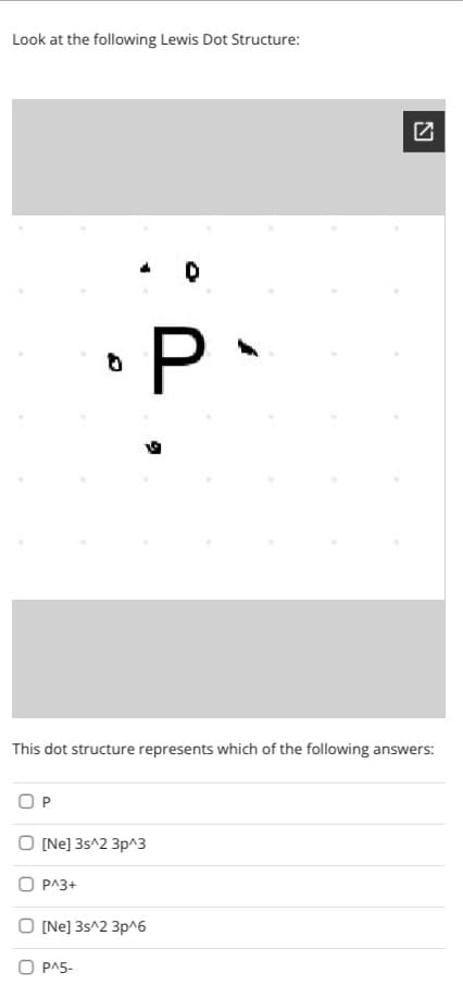 Look at the following Lewis Dot Structure:
P
This dot structure represents which of the following answers:
OP
O (Ne] 3s^2 3p^3
O PA3+
O (Ne] 3s^2 3p^6
O PA5-
