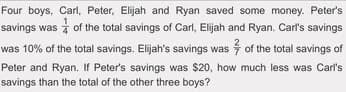 Four boys, Carl, Peter, Elijah and Ryan saved some money. Peter's
savings was of the total savings of Carl, Elijah and Ryan. Carl's savings
was 10% of the total savings. Elijah's savings was of the total savings of
much less was Carl's
Peter and Ryan. If Peter's savings was $20, how
savings than the total of the other three boys?