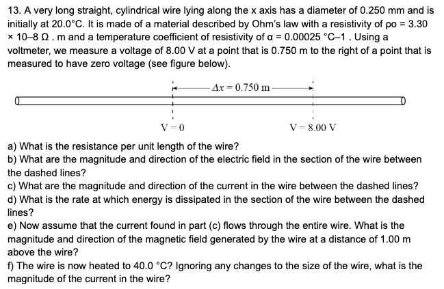 13. A very long straight, cylindrical wire lying along the x axis has a diameter of 0.250 mm and is
initially at 20.0°C. It is made of a material described by Ohm's law with a resistivity of po = 3.30
x 10-8 Q. m and a temperature coefficient of resistivity of a = 0.00025 °C-1. Using a
voltmeter, we measure a voltage of 8.00 V at a point that is 0.750 m to the right of a point that is
measured to have zero voltage (see figure below).
· Ax = 0.750 m -
V= 0
V = 8.00 V
a) What is the resistance per unit length of the wire?
b) What are the magnitude and direction of the electric field in the section of the wire between
the dashed lines?
c) What are the magnitude and direction of the current in the wire between the dashed lines?
d) What is the rate at which energy is dissipated in the section of the wire between the dashed
lines?
e) Now assume that the current found in part (c) flows through the entire wire. What is the
magnitude and direction of the magnetic field generated by the wire at a distance of 1.00 m
above the wire?
f) The wire is now heated to 40.0 °C? Ignoring any changes to the size of the wire, what is the
magnitude of the current in the wire?
