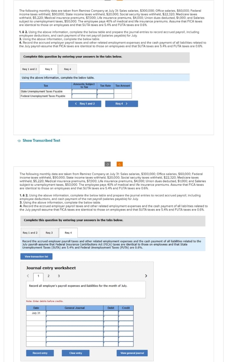 The following monthly data are taken from Ramirez Company at July 31: Sales salaries, $300,000; Office salaries, $60,000; Federal
income taxes withheld, $90,000; State income taxes withheld, $20,000; Social security taxes withheld, $22,320; Medicare taxes
withheld, $5,220; Medical insurance premiums, $7,000; Life insurance premiums, $4,000; Union dues deducted, $1,000; and Salaries
subject to unemployment taxes, $50,000. The employee pays 40% of medical and life insurance premiums. Assume that FICA taxes
are identical to those on employees and that SUTA taxes are 5.4 % and FUTA taxes are 0.6%.
1. & 2. Using the above information, complete the below table and prepare the journal entries to record accrued payroll, including
employee deductions, and cash payment of the net payroll (salaries payable) for July.
3. Using the above information, complete the below table.
4. Record the accrued employer payroll taxes and other related employment expenses and the cash payment of all liabilities related to
the July payroll-assume that FICA taxes are identical to those on employees and that SUTA taxes are 5.4% and FUTA taxes are 0.6%.
Complete this question by entering your answers in the tabs below.
Req 1 and 2
Req 3
Req 4
Using the above information, complete the below table.
Amounts Subject
to Tax
Tax
State Unemployment Taxes Payable
Federal Unemployment Taxes Payable
Show Transcribed Text
The following monthly data are taken from Ramirez Company at July 31: Sales salaries, $300,000; Office salaries, $60,000; Federal
income taxes withheld, $90,000; State income taxes withheld, $20,000; Social security taxes withheld, $22,320; Medicare taxes
withheld, $5,220; Medical insurance premiums, $7,000; Life insurance premiums, $4,000; Union dues deducted, $1,000; and Salaries
subject to unemployment taxes, $50,000. The employee pays 40% of medical and life insurance premiums. Assume that FICA taxes
are identical to those on employees and that SUTA taxes are 5.4% and FUTA taxes are 0.6%.
< Req 1 and 2
1. & 2. Using the above information, complete the below table and prepare the journal entries to record accrued payroll, including
employee deductions, and cash payment of the net payroll (salaries payable) for July.
3. Using the above information, complete the below table.
View transaction list
4. Record the accrued employer payroll taxes and other related employment expenses and the cash payment of all liabilities related to
the July payroll-assume that FICA taxes are identical to those on employees and that SUTA taxes are 5.4% and FUTA taxes are 0.6%.
Complete this question by entering your answers in the tabs below.
Reg 1 and 2 Req 3
Record the accrued employer payroll taxes and other related employment expenses and the cash payment of all liabilities related to the
July payroll-assume that Federal Insurance Contributions Act (FICA) taxes are identical to those on employees and that State
Unemployment Taxes (SUTA) are 5.4% and Federal Unemployment Taxes (FUTA) are 0.6%.
Journal entry worksheet
< 1 2 3
Note: Enter debits before credits.
Tax Rate
Req 4
Date
July 31
Record entry
Tax Amount
Req 4 >
Record all employer's payroll expenses and liabilities for the month of July.
General Journal
Clear entry
Debit
Credit
View general journal