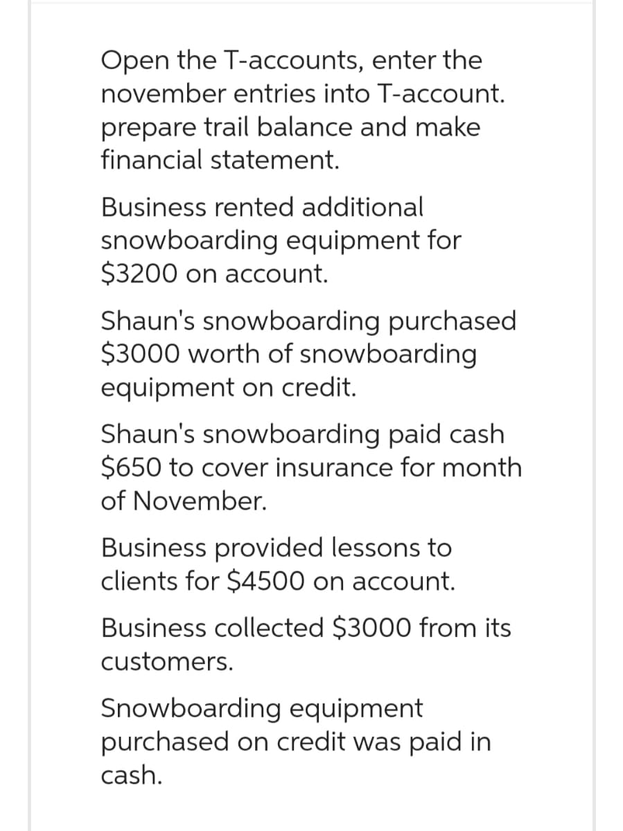 Open the T-accounts, enter the
november entries into T-account.
prepare trail balance and make
financial statement.
Business rented additional
snowboarding equipment for
$3200 on account.
Shaun's snowboarding purchased
$3000 worth of snowboarding
equipment on credit.
Shaun's snowboarding paid cash
$650 to cover insurance for month
of November.
Business provided lessons to
clients for $4500 on account.
Business collected $3000 from its
customers.
Snowboarding equipment
purchased on credit was paid in
cash.