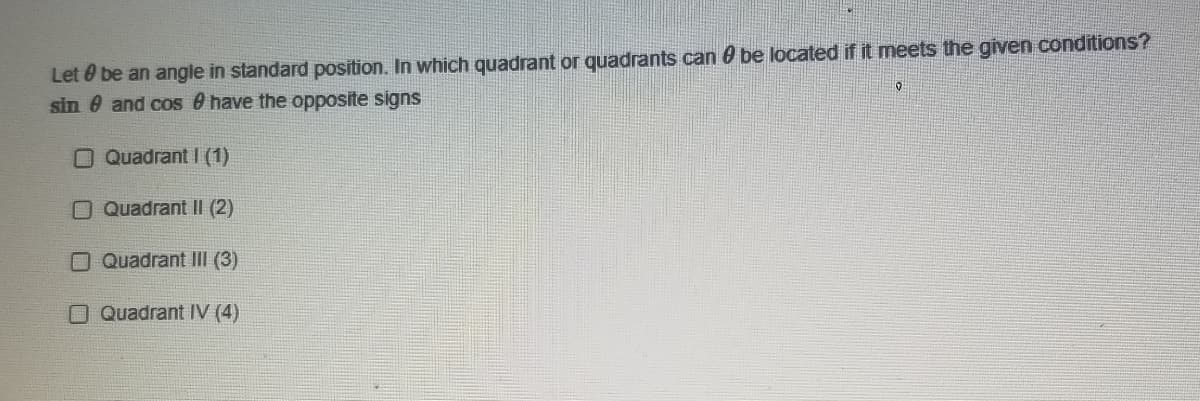 Let 0 be an angle in standard position. In which quadrant or quadrants can 0 be located if it meets the given conditions?
sin & and cos 8 have the opposite signs
O Quadrant I (1)
OQuadrant II (2)
O Quadrant III (3)
O Quadrant IV (4)

