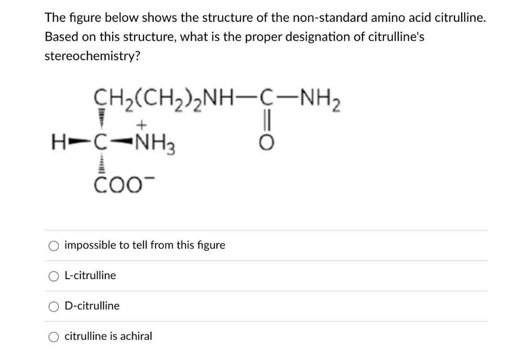 The figure below shows the structure of the non-standard amino acid citrulline.
Based on this structure, what is the proper designation of citrulline's
stereochemistry?
CH2(CH2)2NH–CNH,
T
H=CNH,
COO
impossible to tell from this figure
L-citrulline
D-citrulline
citrulline is achiral
O