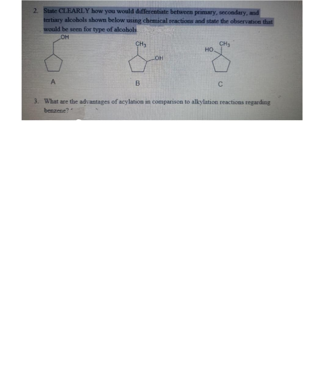 2. State CLEARLY how you would differentiate between primary, secondary, and
tertiary alcohols shown below using chemical reactions and state the observation that
would be seen for type of alcohols.
OH
A
CH3
CH3
HO
& S
LOH
B
C
3. What are the advantages of acylation in comparison to alkylation reactions regarding
benzene?