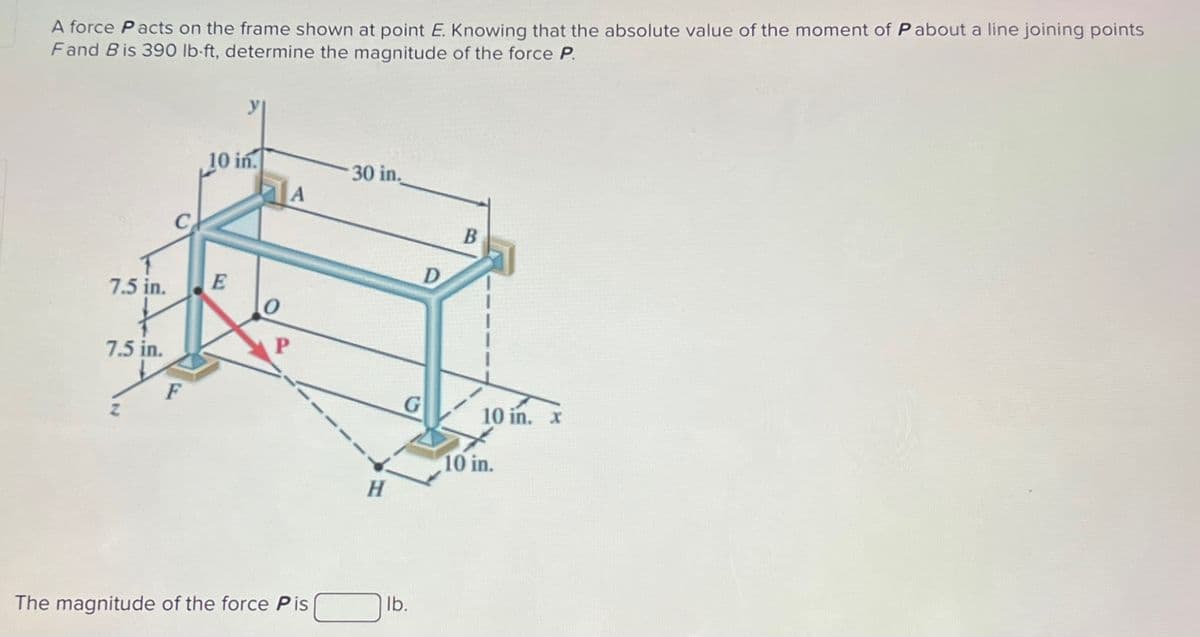 A force Pacts on the frame shown at point E. Knowing that the absolute value of the moment of Pabout a line joining points
Fand Bis 390 lb-ft, determine the magnitude of the force P.
7.5 in.
7.5 in.
y
10 in.
30 in.
A
C
D
A
E
0
F
G
P
The magnitude of the force Pis
H
lb.
B
10 in. x
10 in.