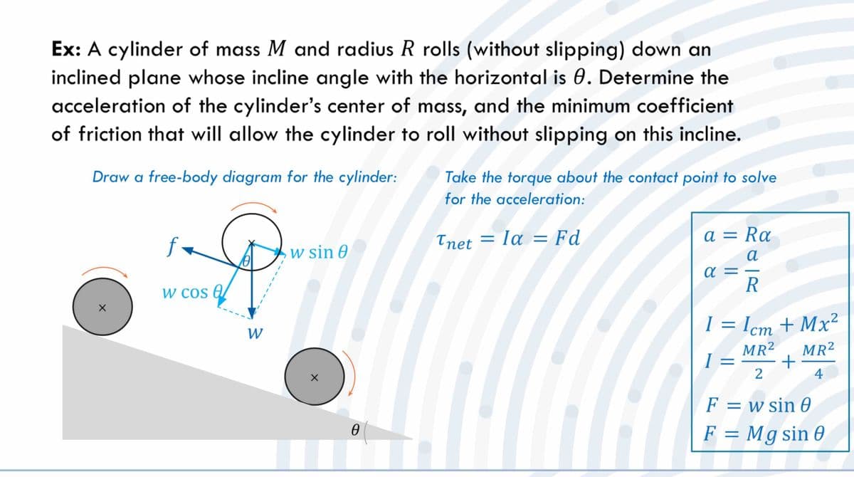 Ex: A cylinder of mass M and radius R rolls (without slipping) down an
inclined plane whose incline angle with the horizontal is 0. Determine the
acceleration of the cylinder's center of mass, and the minimum coefficient
of friction that will allow the cylinder to roll without slipping on this incline.
Draw a free-body diagram for the cylinder:
f.
w cos a
W
w sin 0
0
Take the torque about the contact point to solve
for the acceleration:
Tnet = la = Fd
a = Ra
a
R
α=
1 = 1cm + Mx²
I=
MR² MR²
+
4
2
F = w sin 0
F = Mg sin 0