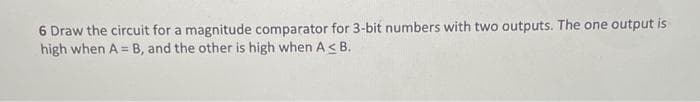 6 Draw the circuit for a magnitude comparator for 3-bit numbers with two outputs. The one output is
high when A= B, and the other is high when A≤ B.