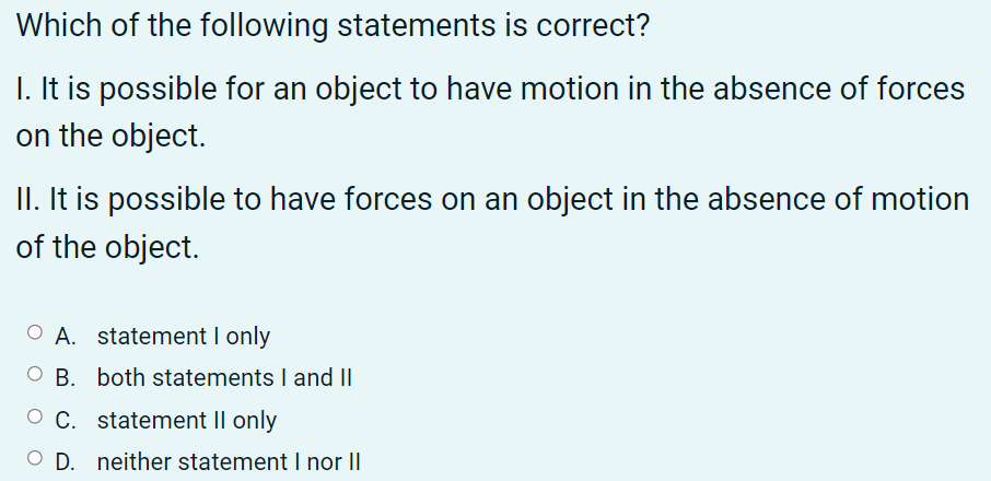 Which of the following statements is correct?
I. It is possible for an object to have motion in the absence of forces
on the object.
II. It is possible to have forces on an object in the absence of motion
of the object.
O A. statement I only
O B. both statements I and II
O C. statement II only
O D. neither statement I nor II

