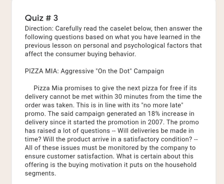 Quiz # 3
Direction: Carefully read the caselet below, then answer the
following questions based on what you have learned in the
previous lesson on personal and psychological factors that
affect the consumer buying behavior.
PIZZA MIA: Aggressive "On the Dot" Campaign
Pizza Mia promises to give the next pizza for free if its
delivery cannot be met within 30 minutes from the time the
order was taken. This is in line with its "no more late"
promo. The said campaign generated an 18% increase in
delivery since it started the promotion in 2007. The promo
has raised a lot of questions -- Will deliveries be made in
time? Will the product arrive in a satisfactory condition? --
All of these issues must be monitored by the company to
ensure customer satisfaction. What is certain about this
offering is the buying motivation it puts on the household
segments.
