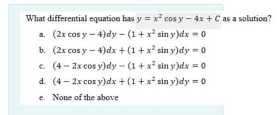 What differential equation has y = x² cos y- 4x + C as a solution?
a. (2x cos y – 4)dy – (1+ x² sin y)dx = 0
b. (2x cos y- 4)dx + (1 + x² sin y)dy 0
c. (4 - 2x cos y)dy- (1+x² sin y)dx = 0
d. (4-2x cos y)dx + (1 + x sin y)dy = 0
e. None of the above
