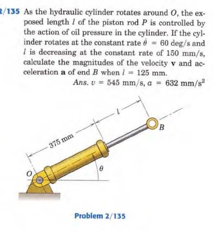 2/135 As the hydraulic cylinder rotates around O, the ex-
posed length 1 of the piston rod P is controlled by
the action of oil pressure in the cylinder. If the cyl-
inder rotates at the constant rate 0 = 60 deg/s and
1 is decreasing at the constant rate of 150 mm/s,
calculate the magnitudes of the velocity v and ac-
celeration a of end B when 1 = 125 mm.
Ans. U = 545 mm/s, a = 632 mm/s²
375 mm
0
Problem 2/135
B