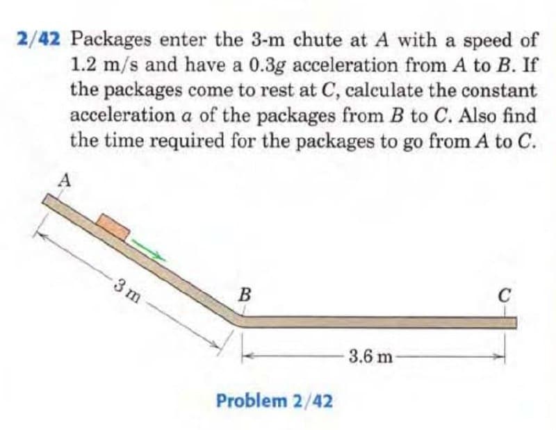 2/42 Packages enter the 3-m chute at A with a speed of
1.2 m/s and have a 0.3g acceleration from A to B. If
the packages come to rest at C, calculate the constant
acceleration a of the packages from B to C. Also find
the time required for the packages to go from A to C.
A
-3 m
B
Problem 2/42
3.6 m
C