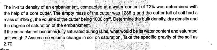 PTOR
The in-situ density of an embankment, compacted at a water content of 12% was determined with
the help of a core cutter. The empty mass of the cutter was 1286 g and the cutter full of soil had a
mass of 3195 g, the volume of the cutter being 1000 cm³. Determine the bulk density, dry density and
the degree of saturation of the embankment.
If the embankment becomes fully saturated during rains, what would be its water content and saturated
T
h
unit weight? Assume no volume change in soil on saturation. Take the specific gravity of the soil as
2.70.
ition: