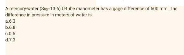 A mercury-water (Shg=13.6) U-tube manometer has a gage difference of 500 mm. The
difference in pressure in meters of water is:
a.6.3
b.6.8
c.0.5
d.7.3