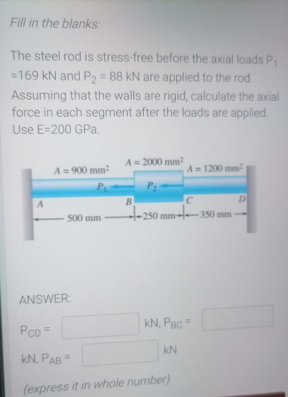 Fill in the blanks:
The steel rod is stress-free before the axial loads P₁
=169 kN and P2 = 88 kN are applied to the rod.
Assuming that the walls are rigid, calculate the axial
force in each segment after the loads are applied.
Use E-200 GPa.
A = 2000 mm²
A = 900 mm²
A = 1200 mm²
P
P₂
B
C
D
+250
-350 mm
500 mm
A
-250 mm-
ANSWER:
KN, PBC =
PCD =
KN
KN, PAB =
(express it in whole number)