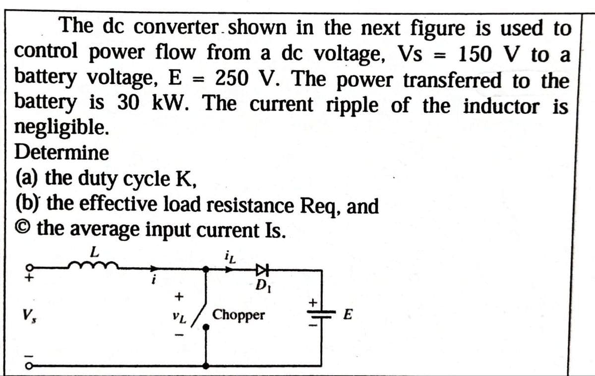 The dc converter shown in the next figure is used to
control power flow from a dc voltage, Vs = 150 V to a
battery voltage, E = 250 V. The power transferred to the
battery is 30 kW. The current ripple of the inductor is
negligible.
Determine
(a) the duty cycle K,
(b) the effective load resistance Req, and
© the average input current Is.
L
Vs
+
VL
iL
DI
+
Chopper
E
