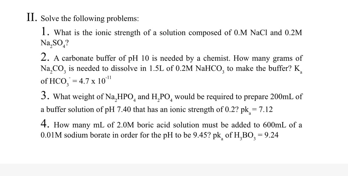 II. Solve the following problems:
1. What is the ionic strength of a solution composed of 0.M NaCl and 0.2M
Na,SO,?
2. A carbonate buffer of pH 10 is needed by a chemist. How many grams of
Na,CO, is needed to dissolve in 1.5L of 0.2M NaHCO, to make the buffer? K.
-11
of HCO,
= 4.7 x 10"
3. What weight of Na,HPO, and H,PO, would be required to prepare 200mL of
a buffer solution of pH 7.40 that has an ionic strength of 0.2? pk = 7.12
4. How many mL of 2.0M boric acid solution must be added to 600mL of a
0.01M sodium borate in order for the pH to be 9.45? pk of H,BO, = 9.24
