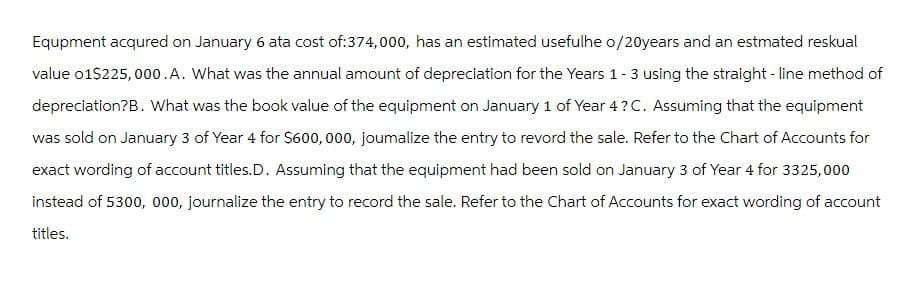 Equpment acqured on January 6 ata cost of: 374,000, has an estimated usefulhe o/20years and an estmated reskual
value 01$225,000.A. What was the annual amount of depreciation for the Years 1-3 using the straight-line method of
depreciation?B. What was the book value of the equipment on January 1 of Year 4?C. Assuming that the equipment
was sold on January 3 of Year 4 for $600,000, joumalize the entry to revord the sale. Refer to the Chart of Accounts for
exact wording of account titles. D. Assuming that the equipment had been sold on January 3 of Year 4 for 3325,000
instead of 5300, 000, journalize the entry to record the sale. Refer to the Chart of Accounts for exact wording of account
titles.