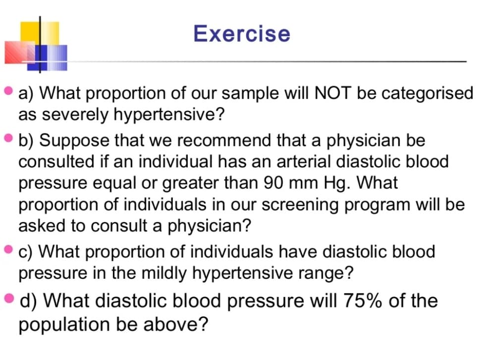 Exercise
a) What proportion of our sample will NOT be categorised
as severely hypertensive?
• b) Suppose that we recommend that a physician be
consulted if an individual has an arterial diastolic blood
pressure equal or greater than 90 mm Hg. What
proportion of individuals in our screening program will be
asked to consult a physician?
c) What proportion of individuals have diastolic blood
pressure in the mildly hypertensive range?
d) What diastolic blood pressure will 75% of the
population be above?