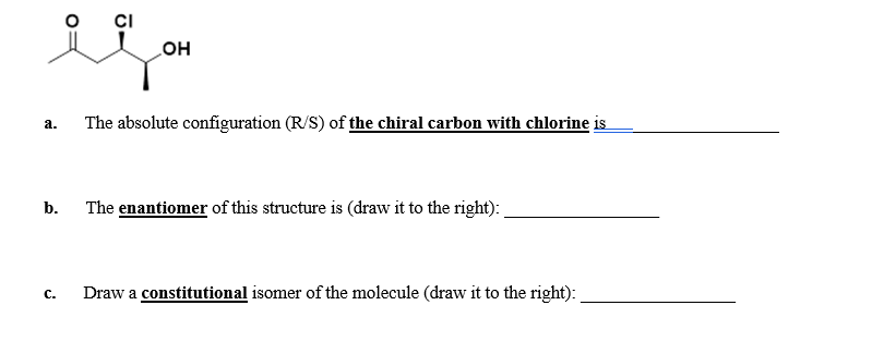 CI
он
The absolute configuration (R/S) of the chiral carbon with chlorine is
а.
b.
The enantiomer of this structure is (draw it to the right):
Draw a constitutional isomer of the molecule (draw it to the right):
с.
