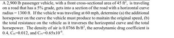 A 2,900 lb passenger vehicle, with a front cross-sectional area of 45 ft', is traveling
on a road that has a 5% grade, gets into a section of the road with a horizontal curve
radius = 1300 ft. If the vehicle was traveling at 60 mph, determine (a) the additional
horsepower on the curve the vehicle must produce to maitain the original speed, (b)
the total resistance on the vehicle as it traverses the horizopntal curve and the total
horsepower. The density of air is 0.0766 lb/ft', the aerodynamic drag coefficient is
0.4, C 0.012, and Crv 0.65x10".
