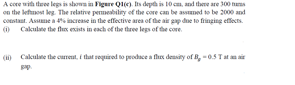 A core with three legs is shown in Figure Q1(c). Its depth is 10 cm, and there are 300 turns
on the leftmost leg. The relative permeability of the core can be assumed to be 2000 and
constant. Assume a 4% increase in the effective area of the air gap due to fringing effects.
(i)
Calculate the flux exists in each of the three legs of the core.
(ii)
Calculate the current, i that required to produce a flux density of B, = 0.5 T at an air
gap.
