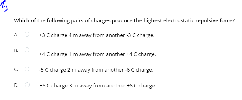Which of the following pairs of charges produce the highest electrostatic repulsive force?
+3 C charge 4 m away from another -3 C charge.
А.
В.
+4 C charge 1 m away from another +4 C charge.
C. O
-5 C charge 2 m away from another -6 C charge.
D. O
+6 C charge 3 m away from another +6 C charge.
