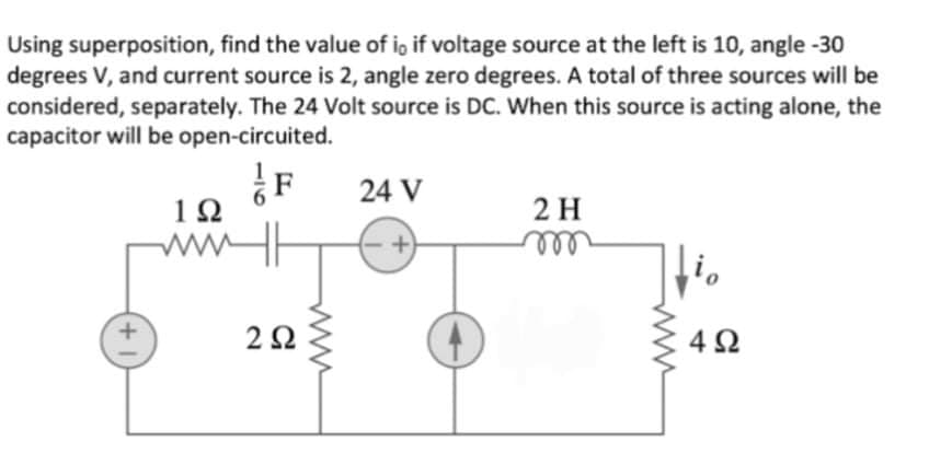 Using superposition, find the value of io if voltage source at the left is 10, angle -30
degrees V, and current source is 2, angle zero degrees. A total of three sources will be
considered, separately. The 24 Volt source is DC. When this source is acting alone, the
capacitor will be open-circuited.
24 V
1Ω
2 H
ww|
ell
4 2
