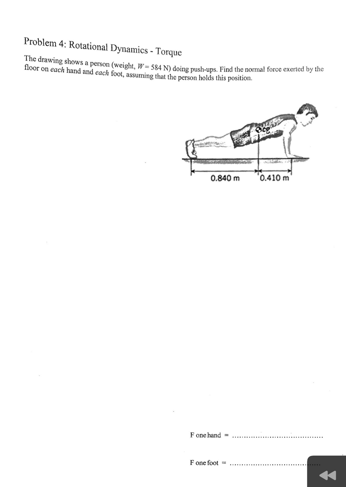 Problem 4: Rotational Dynamics - Torque
The drawing shows a person (weight, W= 584 N) doing push-ups. Find the normal force exerted by the
floor on each hand and each foot, assuming that the person holds this position.
0.840 m
0.410 m
F one hand =
F one foot =
