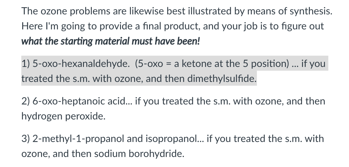 The ozone problems are likewise best illustrated by means of synthesis.
Here l'm going to provide a final product, and your job is to figure out
what the starting material must have been!
1) 5-oxo-hexanaldehyde. (5-oxo = a ketone at the 5 position) ... if you
treated the s.m. with ozone, and then dimethylsulfide.
2) 6-oxo-heptanoic acid... if you treated the s.m. with ozone, and then
hydrogen peroxide.
3) 2-methyl-1-propanol and isopropanol... if you treated the s.m. with
ozone, and then sodium borohydride.
