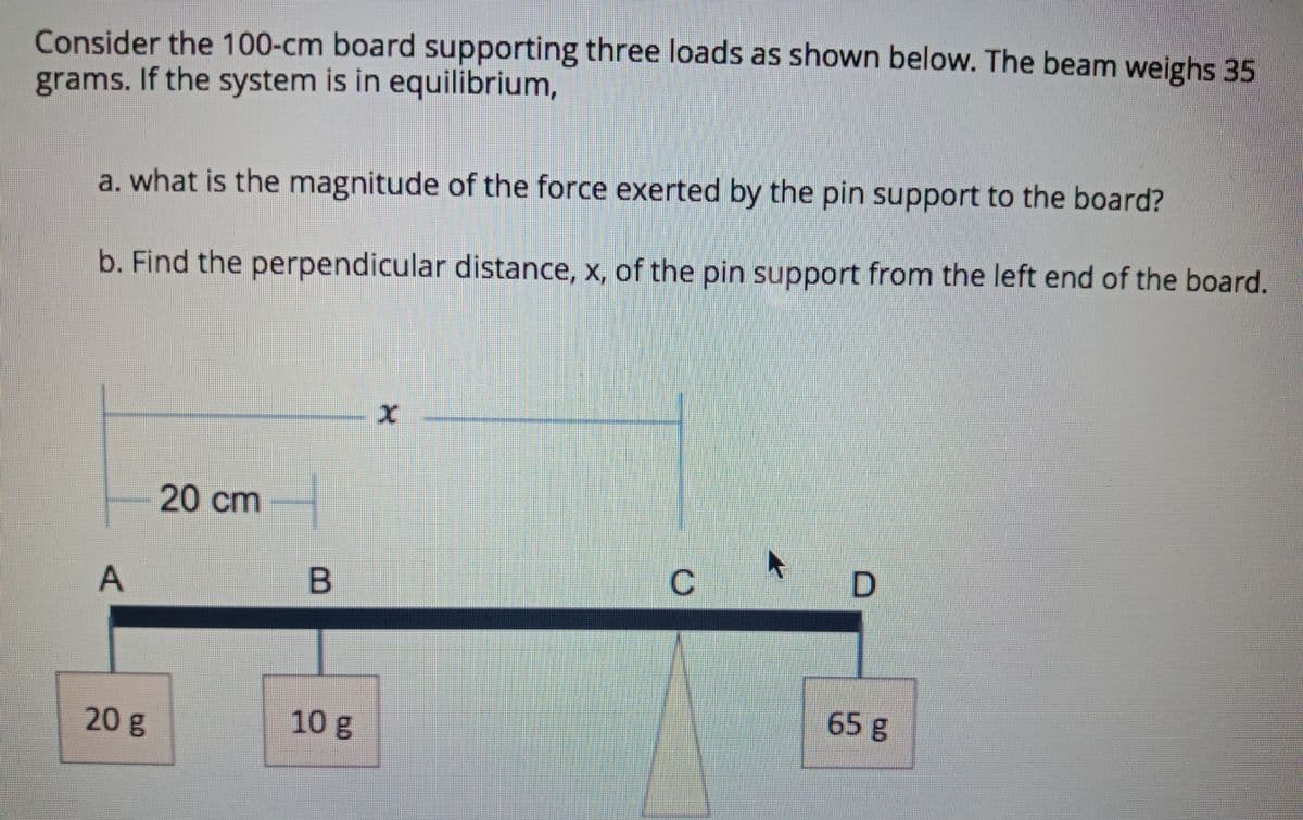 Consider the 100-cm board supporting three loads as shown below. The beam weighs 35
grams. If the system is in equilibrium,
a. what is the magnitude of the force exerted by the pin support to the board?
b. Find the perpendicular distance, x, of the pin support from the left end of the board.
20 cm
C.
B
65 g
20 g
10 g
A,
